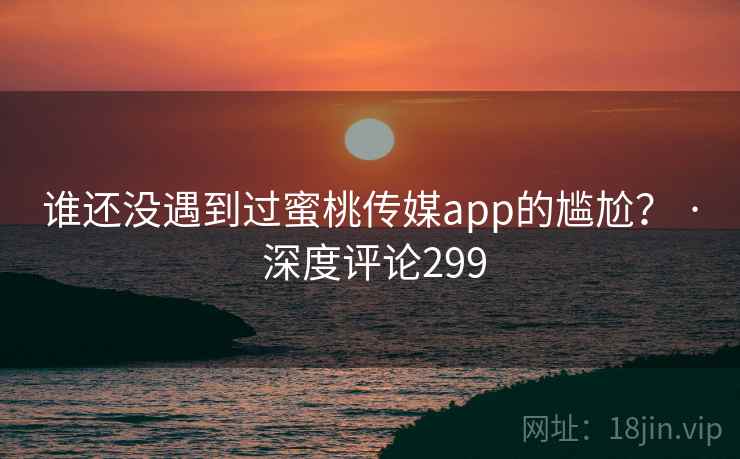 谁还没遇到过蜜桃传媒app的尴尬? · 深度评论299