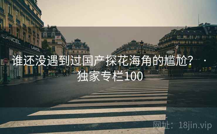 谁还没遇到过国产探花海角的尴尬? · 独家专栏100