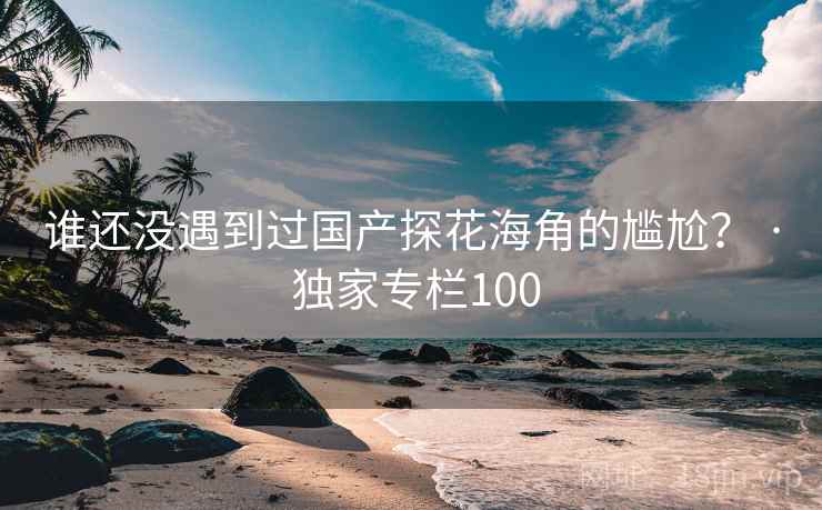 谁还没遇到过国产探花海角的尴尬? · 独家专栏100