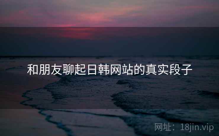 和朋友聊起日韩网站的真实段子
