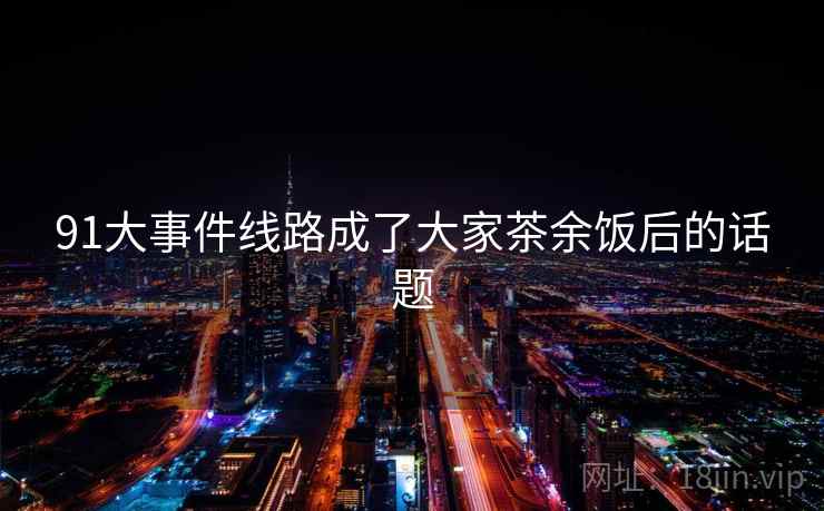 91大事件线路成了大家茶余饭后的话题
