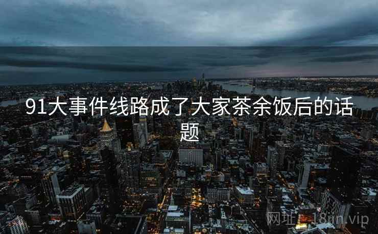 91大事件线路成了大家茶余饭后的话题